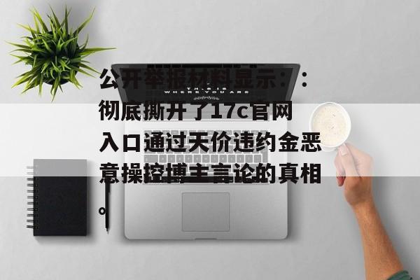 公开举报材料显示::彻底撕开了17c官网入口通过天价违约金恶意操控博主言论的真相。 公开举报材料显示::彻底撕开了17c官网入口通过天价违约金恶意操控博主言论的真相。