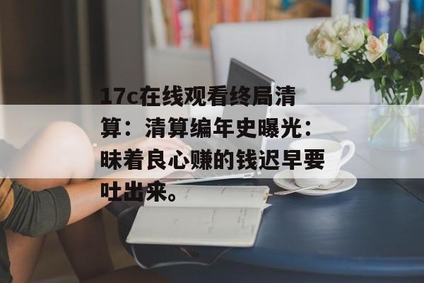 17c在线观看终局清算：清算编年史曝光：昧着良心赚的钱迟早要吐出来。