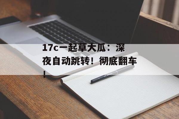 17c一起草大瓜：深夜自动跳转！彻底翻车！