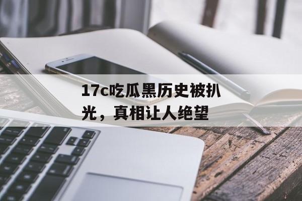 17c吃瓜黑历史被扒光，真相让人绝望
