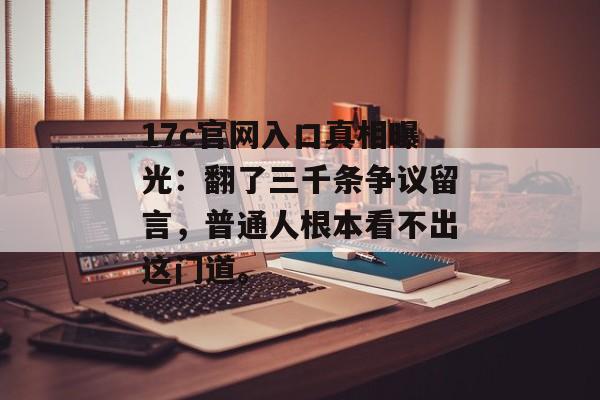 17c官网入口真相曝光：翻了三千条争议留言，普通人根本看不出这门道。