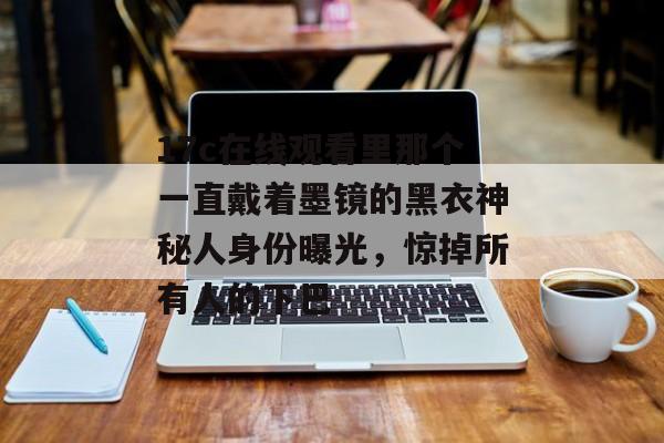 17c在线观看里那个一直戴着墨镜的黑衣神秘人身份曝光，惊掉所有人的下巴