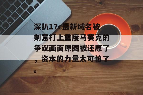 深扒17c最新域名被刻意打上重度马赛克的争议画面原图被还原了，资本的力量太可怕了。
