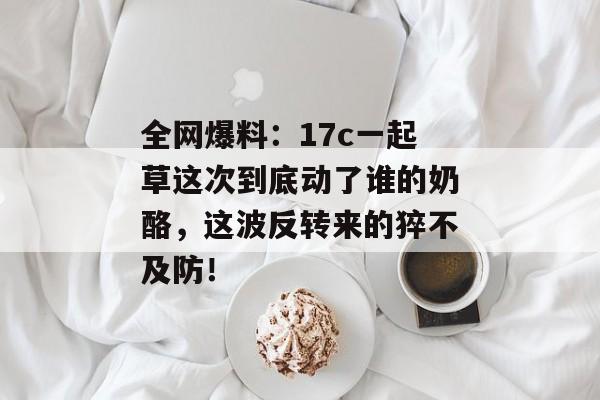 全网爆料：17c一起草这次到底动了谁的奶酪，这波反转来的猝不及防！