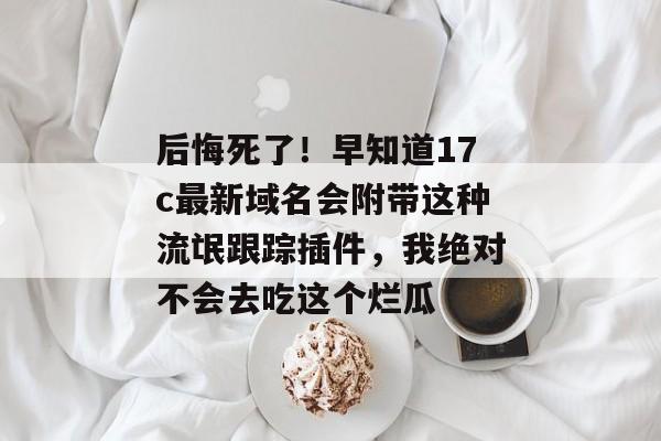 后悔死了！早知道17c最新域名会附带这种流氓跟踪插件，我绝对不会去吃这个烂瓜