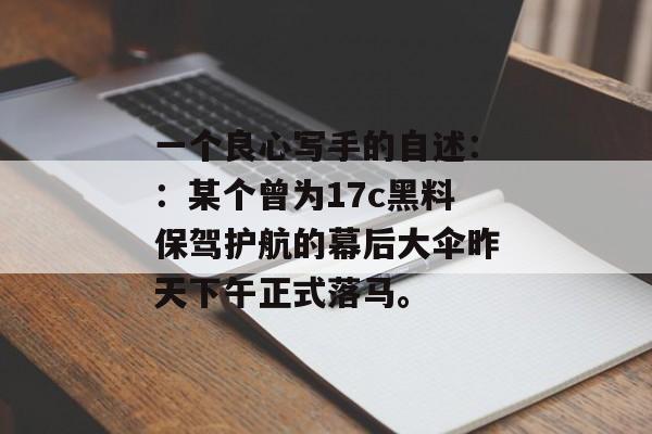 一个良心写手的自述：：某个曾为17c黑料保驾护航的幕后大伞昨天下午正式落马。