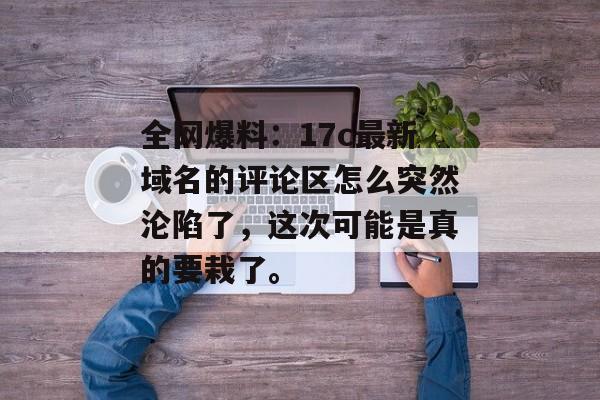 全网爆料：17c最新域名的评论区怎么突然沦陷了，这次可能是真的要栽了。