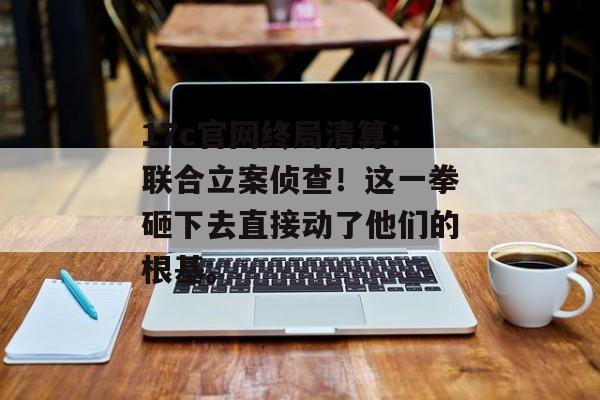 17c官网终局清算：联合立案侦查！这一拳砸下去直接动了他们的根基。