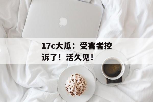 17c大瓜：受害者控诉了！活久见！