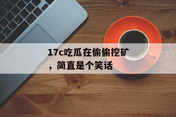 17c吃瓜在偷偷挖矿，简直是个笑话