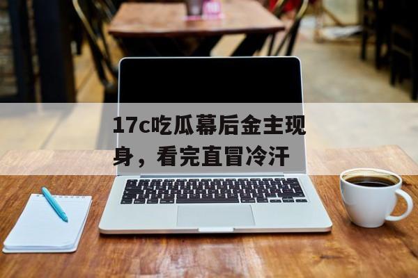17c吃瓜幕后金主现身，看完直冒冷汗