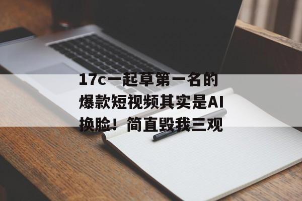 17c一起草第一名的爆款短视频其实是AI换脸！简直毁我三观