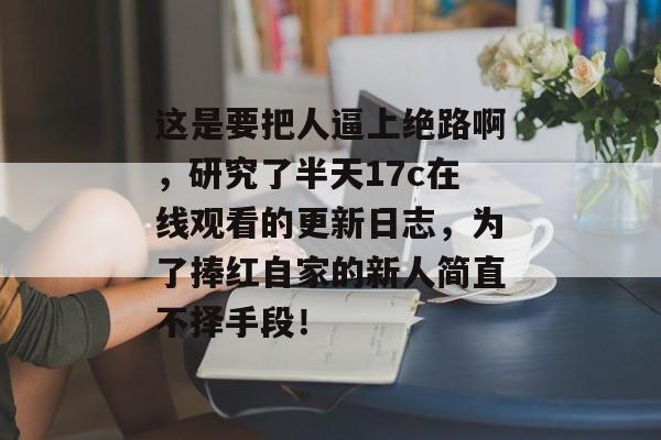 这是要把人逼上绝路啊，研究了半天17c在线观看的更新日志，为了捧红自家的新人简直不择手段！
