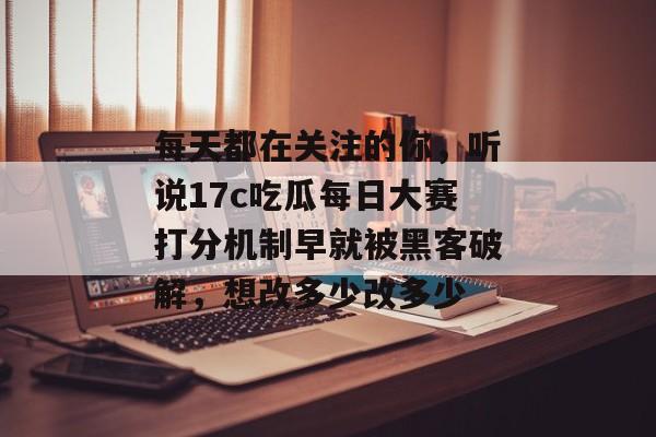 每天都在关注的你，听说17c吃瓜每日大赛打分机制早就被黑客破解，想改多少改多少