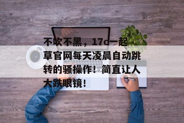 不吹不黑，17c一起草官网每天凌晨自动跳转的骚操作！简直让人大跌眼镜！