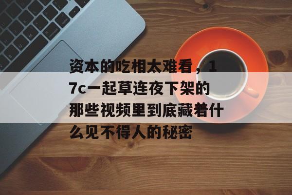 资本的吃相太难看，17c一起草连夜下架的那些视频里到底藏着什么见不得人的秘密