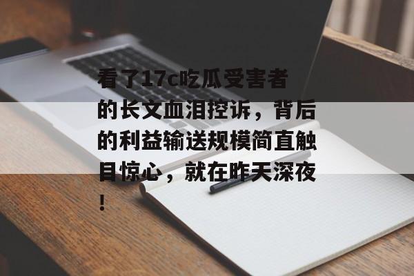 看了17c吃瓜受害者的长文血泪控诉，背后的利益输送规模简直触目惊心，就在昨天深夜！