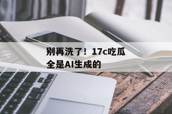别再洗了！17c吃瓜全是AI生成的