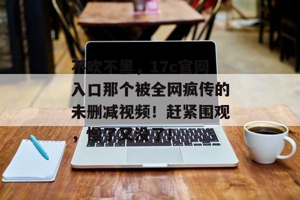 不吹不黑，17c官网入口那个被全网疯传的未删减视频！赶紧围观，慢了又没了！