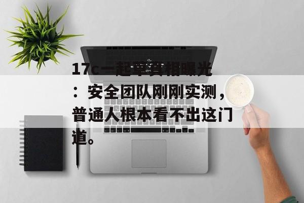 17c一起草真相曝光：安全团队刚刚实测，普通人根本看不出这门道。