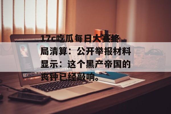 17c吃瓜每日大赛终局清算：公开举报材料显示：这个黑产帝国的丧钟已经敲响。