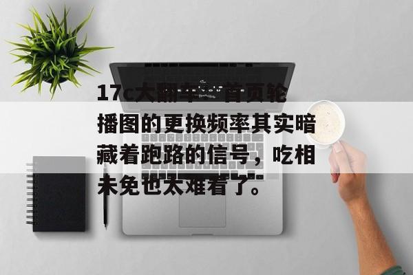17c大翻车：首页轮播图的更换频率其实暗藏着跑路的信号，吃相未免也太难看了。