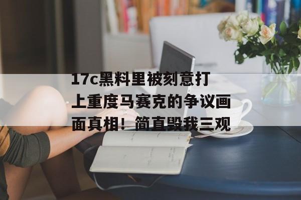 17c黑料里被刻意打上重度马赛克的争议画面真相！简直毁我三观