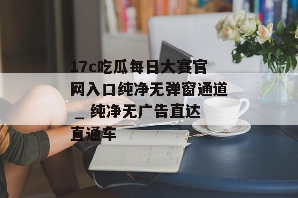 17c吃瓜每日大赛官网入口纯净无弹窗通道 _ 纯净无广告直达直通车