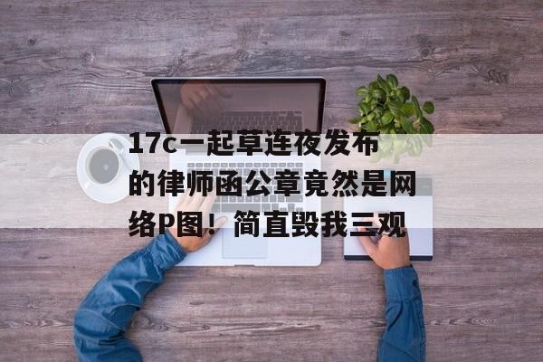 17c一起草连夜发布的律师函公章竟然是网络P图！简直毁我三观
