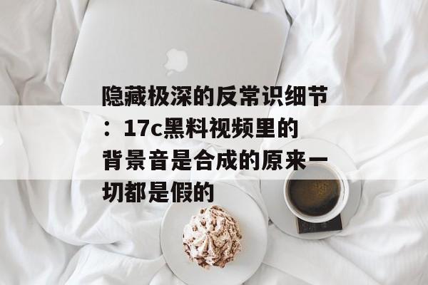 隐藏极深的反常识细节：17c黑料视频里的背景音是合成的原来一切都是假的