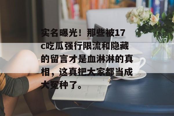 实名曝光！那些被17c吃瓜强行限流和隐藏的留言才是血淋淋的真相，这真把大家都当成大冤种了。