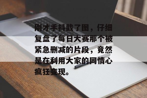 刚才手抖截了图，仔细复盘了每日大赛那个被紧急删减的片段，竟然是在利用大家的同情心疯狂变现。